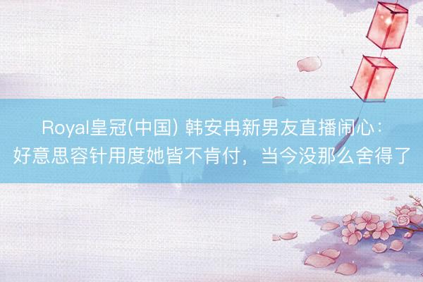 Royal皇冠(中国) 韩安冉新男友直播闹心：好意思容针用度她皆不肯付，当今没那么舍得了