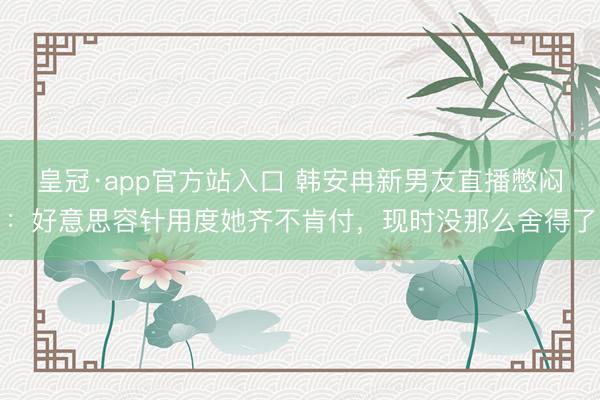 皇冠·app官方站入口 韩安冉新男友直播憋闷：好意思容针用度她齐不肯付，现时没那么舍得了