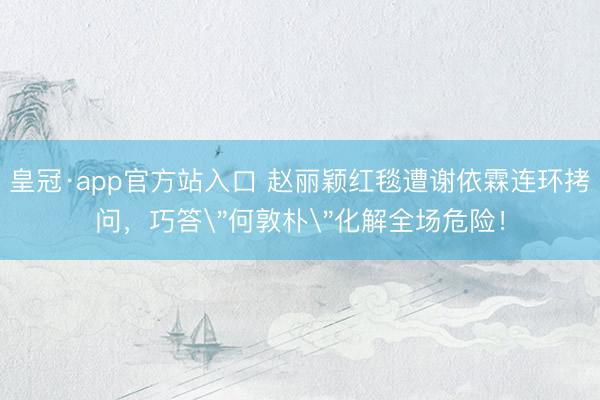 皇冠·app官方站入口 赵丽颖红毯遭谢依霖连环拷问，巧答＂何敦朴＂化解全场危险！