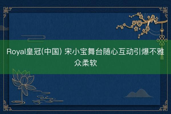 Royal皇冠(中国) 宋小宝舞台随心互动引爆不雅众柔软