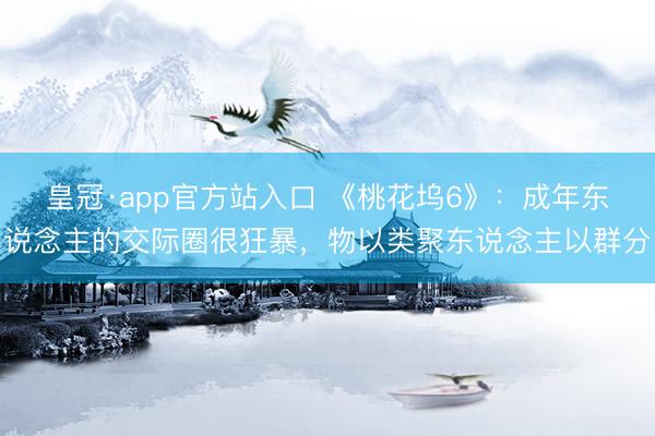 皇冠·app官方站入口 《桃花坞6》:成年东说念主的交际圈很狂暴,物以类聚东说念主以群分