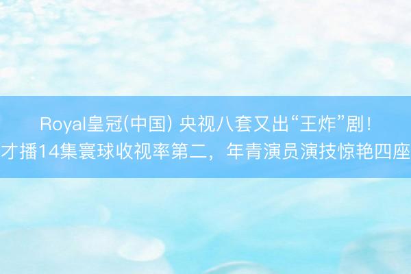 Royal皇冠(中国) 央视八套又出“王炸”剧！才播14集寰球收视率第二，年青演员演技惊艳四座