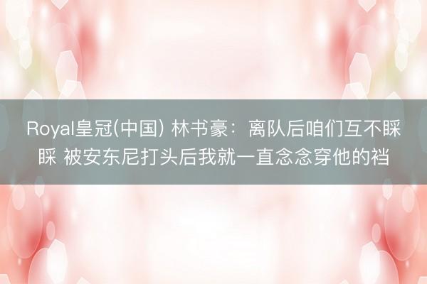 Royal皇冠(中国) 林书豪：离队后咱们互不睬睬 被安东尼打头后我就一直念念穿他的裆