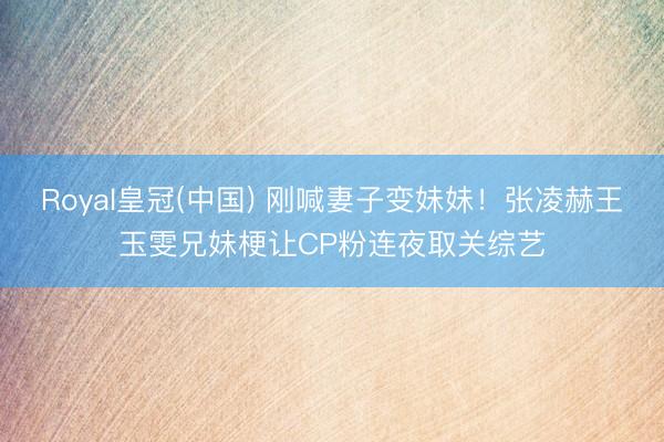 Royal皇冠(中国) 刚喊妻子变妹妹！张凌赫王玉雯兄妹梗让CP粉连夜取关综艺
