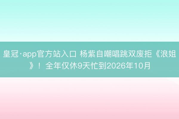 皇冠·app官方站入口 杨紫自嘲唱跳双废拒《浪姐》!全年仅休9天忙到2026年10月