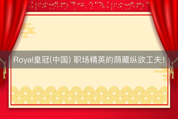 Royal皇冠(中国) 职场精英的荫藏纵欲工夫！