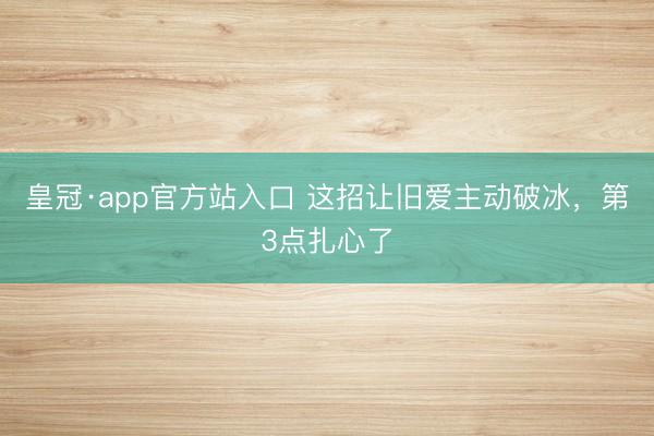 皇冠·app官方站入口 这招让旧爱主动破冰，第3点扎心了
