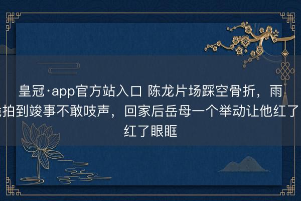 皇冠·app官方站入口 陈龙片场踩空骨折，雨中跪拍到竣事不敢吱声，回家后岳母一个举动让他红了眼眶