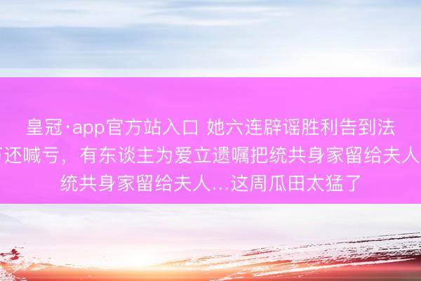皇冠·app官方站入口 她六连辟谣胜利告到法院，他一晚捞千万还喊亏，有东谈主为爱立遗嘱把统共身家留给夫人…这周瓜田太猛了