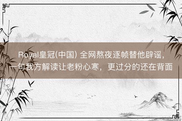 Royal皇冠(中国) 全网熬夜逐帧替他辟谣，一句我方解读让老粉心寒，更过分的还在背面