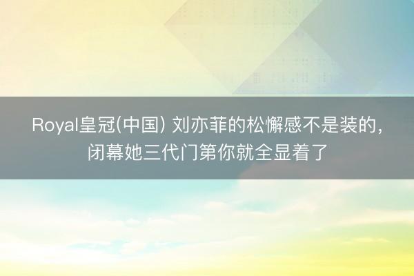 Royal皇冠(中国) 刘亦菲的松懈感不是装的，闭幕她三代门第你就全显着了