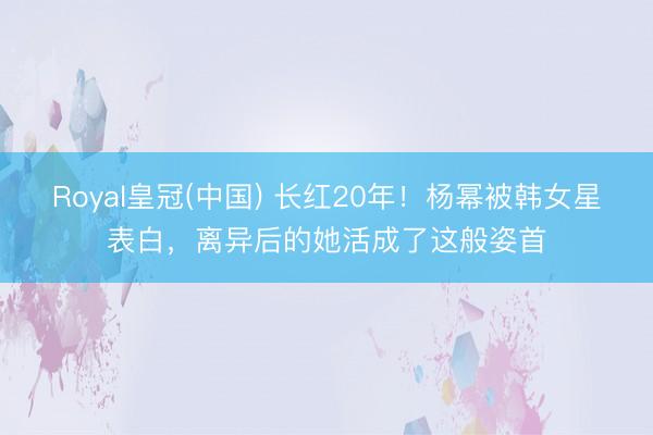 Royal皇冠(中国) 长红20年！杨幂被韩女星表白，离异后的她活成了这般姿首