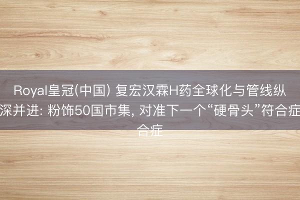 Royal皇冠(中国) 复宏汉霖H药全球化与管线纵深并进: 粉饰50国市集, 对准下一个“硬骨头”符合症
