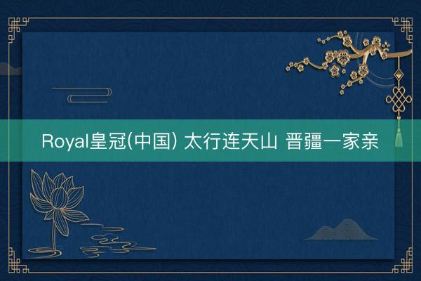 Royal皇冠(中国) 太行连天山 晋疆一家亲