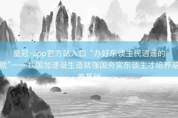 皇冠·app官方站入口 “办好东谈主民逍遥的造就”——我国加速诞生造就强国夯实东谈主才培养基础