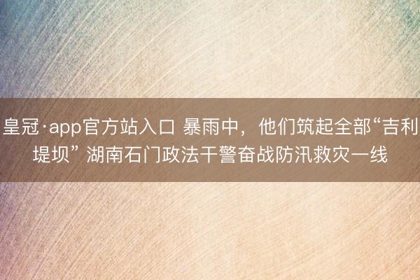 皇冠·app官方站入口 暴雨中，他们筑起全部“吉利堤坝” 湖南石门政法干警奋战防汛救灾一线