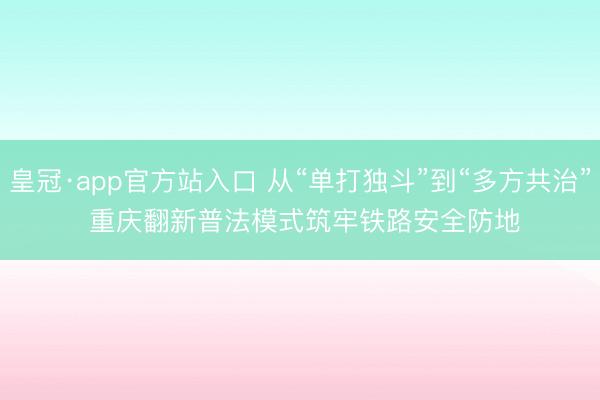 皇冠·app官方站入口 从“单打独斗”到“多方共治” 重庆翻新普法模式筑牢铁路安全防地