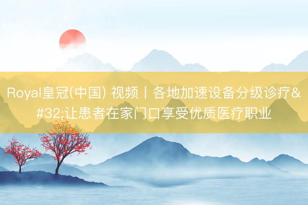 Royal皇冠(中国) 视频丨各地加速设备分级诊疗 让患者在家门口享受优质医疗职业