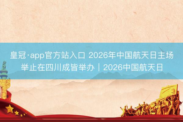 皇冠·app官方站入口 2026年中国航天日主场举止在四川成皆举办｜2026中国航天日