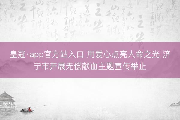 皇冠·app官方站入口 用爱心点亮人命之光 济宁市开展无偿献血主题宣传举止