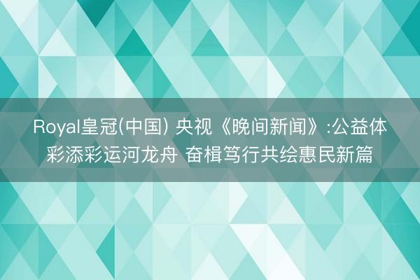 Royal皇冠(中国) 央视《晚间新闻》:公益体彩添彩运河龙舟 奋楫笃行共绘惠民新篇