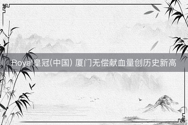 Royal皇冠(中国) 厦门无偿献血量创历史新高