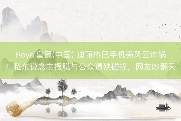 Royal皇冠(中国) 迪丽热巴手机壳风云炸锅！私东说念主摆脱与公众遭殃碰撞，网友吵翻天