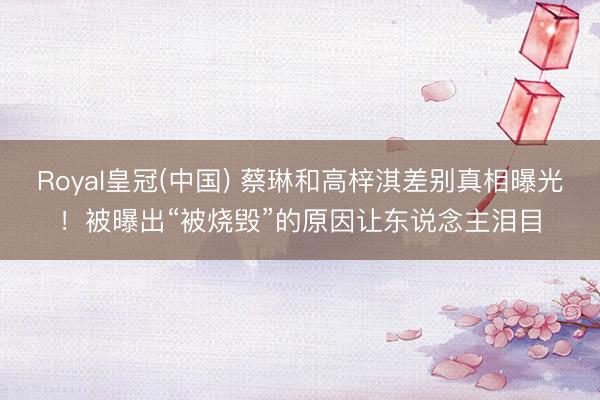 Royal皇冠(中国) 蔡琳和高梓淇差别真相曝光！被曝出“被烧毁”的原因让东说念主泪目