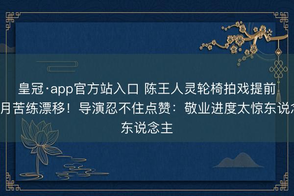 皇冠·app官方站入口 陈王人灵轮椅拍戏提前3个月苦练漂移！导演忍不住点赞：敬业进度太惊东说念主