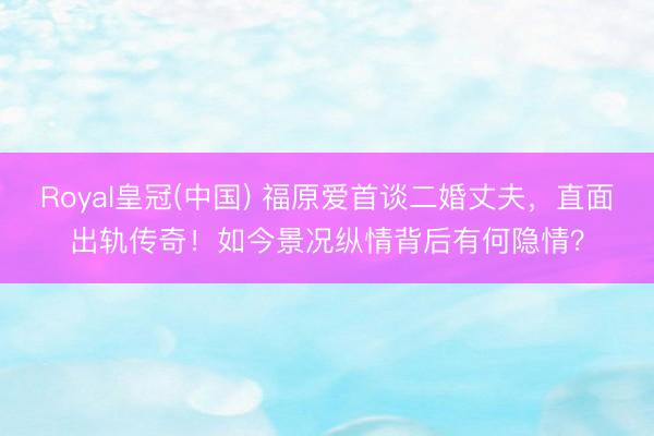 Royal皇冠(中国) 福原爱首谈二婚丈夫，直面出轨传奇！如今景况纵情背后有何隐情？