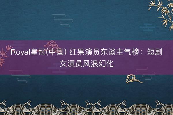 Royal皇冠(中国) 红果演员东谈主气榜：短剧女演员风浪幻化