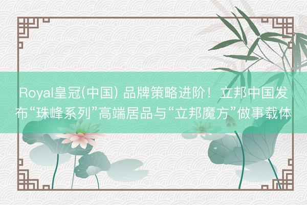 Royal皇冠(中国) 品牌策略进阶！立邦中国发布“珠峰系列”高端居品与“立邦魔方”做事载体
