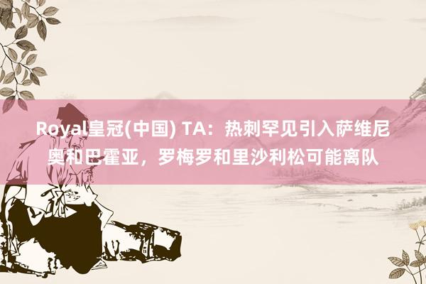 Royal皇冠(中国) TA：热刺罕见引入萨维尼奥和巴霍亚，罗梅罗和里沙利松可能离队