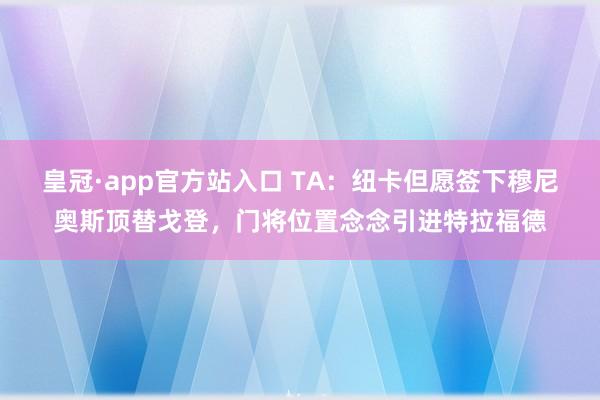 皇冠·app官方站入口 TA：纽卡但愿签下穆尼奥斯顶替戈登，门将位置念念引进特拉福德