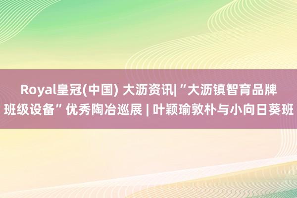 Royal皇冠(中国) 大沥资讯|“大沥镇智育品牌班级设备”优秀陶冶巡展 | 叶颖瑜敦朴与小向日葵班