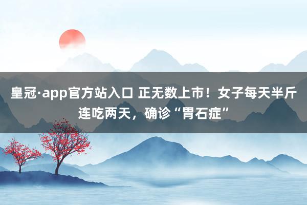 皇冠·app官方站入口 正无数上市！女子每天半斤连吃两天，确诊“胃石症”