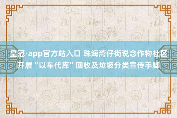 皇冠·app官方站入口 珠海湾仔街说念作物社区开展“以车代库”回收及垃圾分类宣传手脚