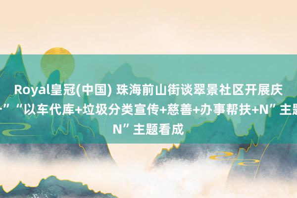 Royal皇冠(中国) 珠海前山街谈翠景社区开展庆“五一”“以车代库+垃圾分类宣传+慈善+办事帮扶+N”主题看成