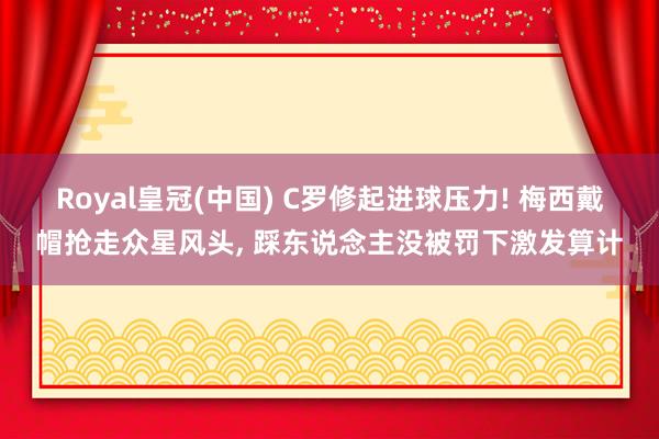 Royal皇冠(中国) C罗修起进球压力! 梅西戴帽抢走众星风头, 踩东说念主没被罚下激发算计