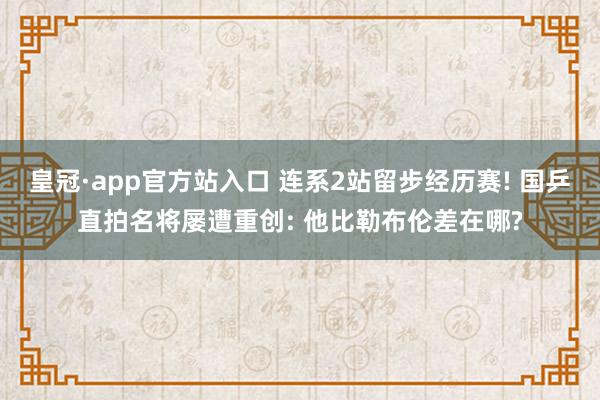 皇冠·app官方站入口 连系2站留步经历赛! 国乒直拍名将屡遭重创: 他比勒布伦差在哪?