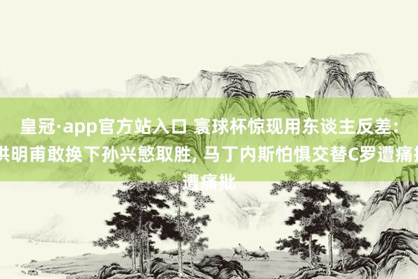 皇冠·app官方站入口 寰球杯惊现用东谈主反差: 洪明甫敢换下孙兴慜取胜, 马丁内斯怕惧交替C罗遭痛批