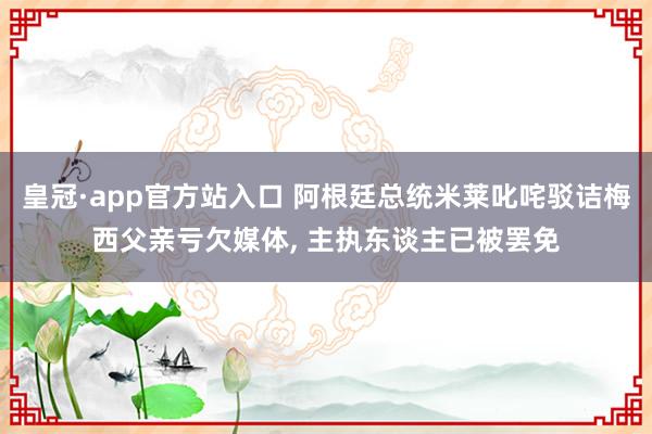 皇冠·app官方站入口 阿根廷总统米莱叱咤驳诘梅西父亲亏欠媒体, 主执东谈主已被罢免