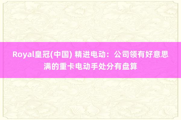 Royal皇冠(中国) 精进电动：公司领有好意思满的重卡电动手处分有盘算