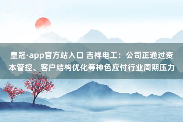 皇冠·app官方站入口 吉祥电工：公司正通过资本管控、客户结构优化等神色应付行业周期压力