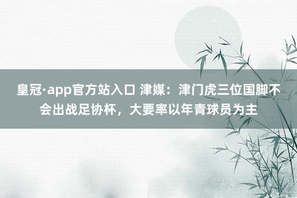 皇冠·app官方站入口 津媒:津门虎三位国脚不会出战足协杯,大要率以年青球员为主
